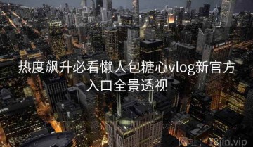 热度飙升必看懒人包糖心vlog新官方入口全景透视