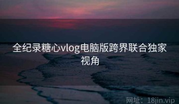 全纪录糖心vlog电脑版跨界联合独家视角