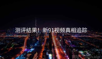测评结果！新91视频真相追踪