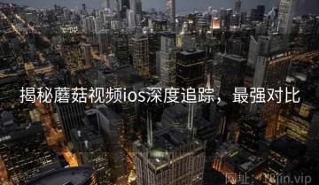 揭秘蘑菇视频ios深度追踪，最强对比