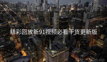 精彩回放新91视频必看干货更新版