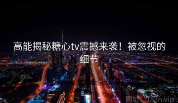 高能揭秘糖心tv震撼来袭！被忽视的细节