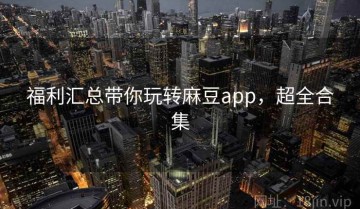 福利汇总带你玩转麻豆app，超全合集