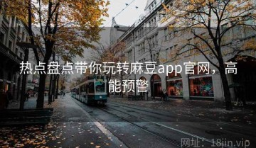 热点盘点带你玩转麻豆app官网，高能预警