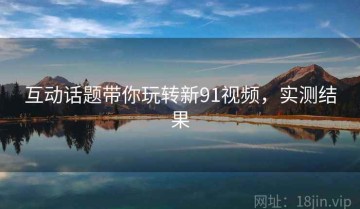 互动话题带你玩转新91视频，实测结果