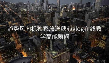 趋势风向标独家放送糖心vlog在线教学高能瞬间