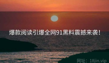 爆款阅读引爆全网91黑料震撼来袭！