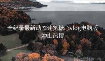 全纪录最新动态速览糖心vlog电脑版冲上热搜
