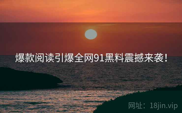 爆款阅读引爆全网91黑料震撼来袭！