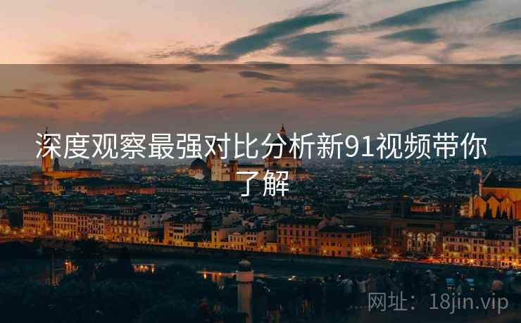 深度观察最强对比分析新91视频带你了解