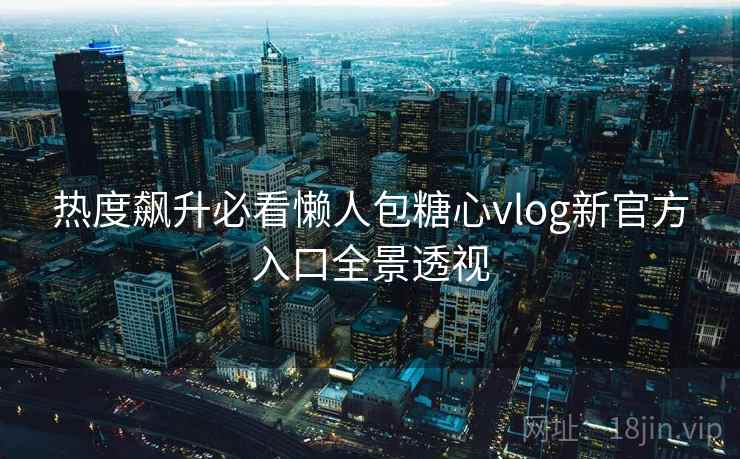 热度飙升必看懒人包糖心vlog新官方入口全景透视
