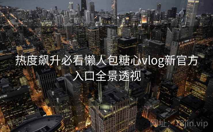 热度飙升必看懒人包糖心vlog新官方入口全景透视