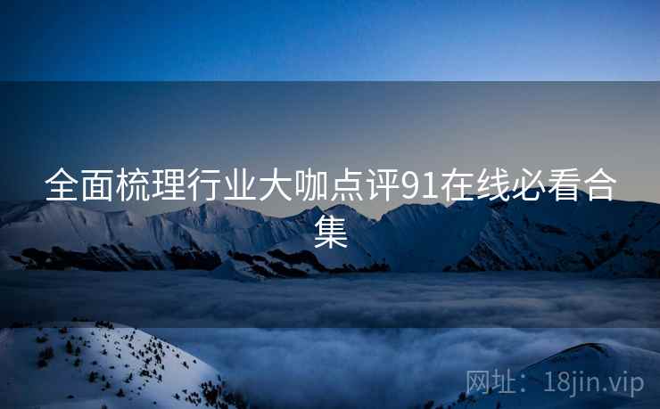 全面梳理行业大咖点评91在线必看合集
