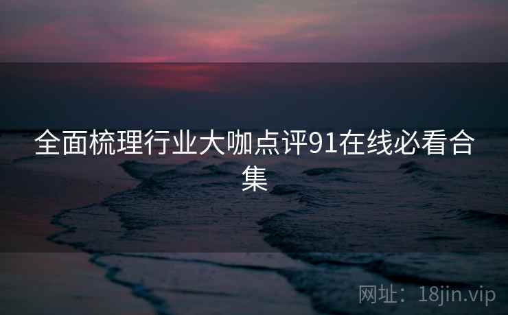 全面梳理行业大咖点评91在线必看合集