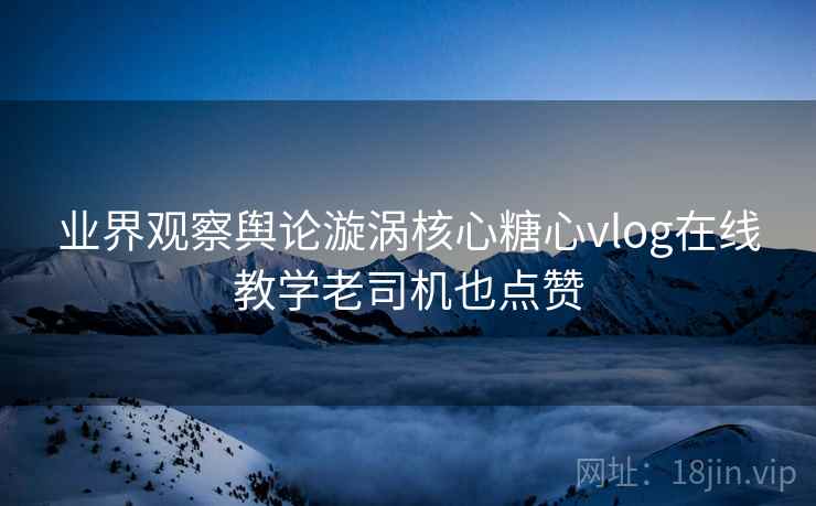 业界观察舆论漩涡核心糖心vlog在线教学老司机也点赞