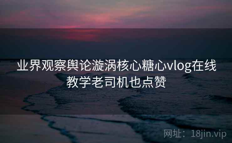 业界观察舆论漩涡核心糖心vlog在线教学老司机也点赞