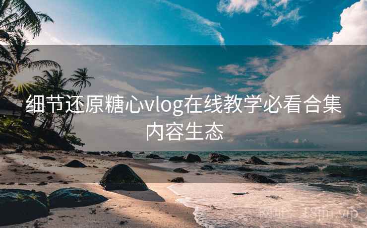 细节还原糖心vlog在线教学必看合集内容生态