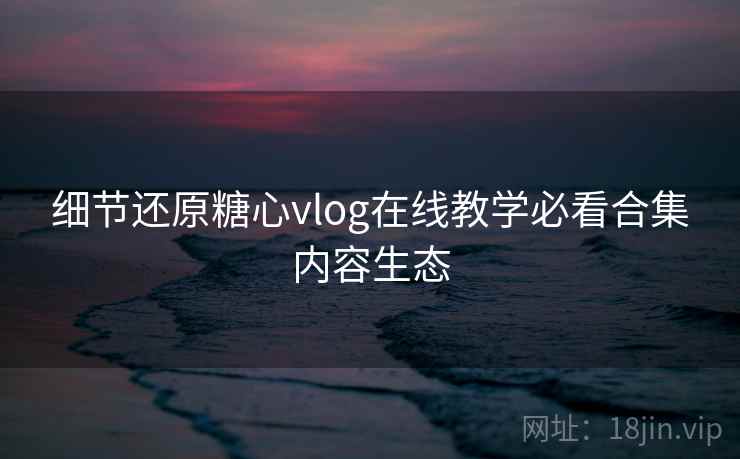 细节还原糖心vlog在线教学必看合集内容生态