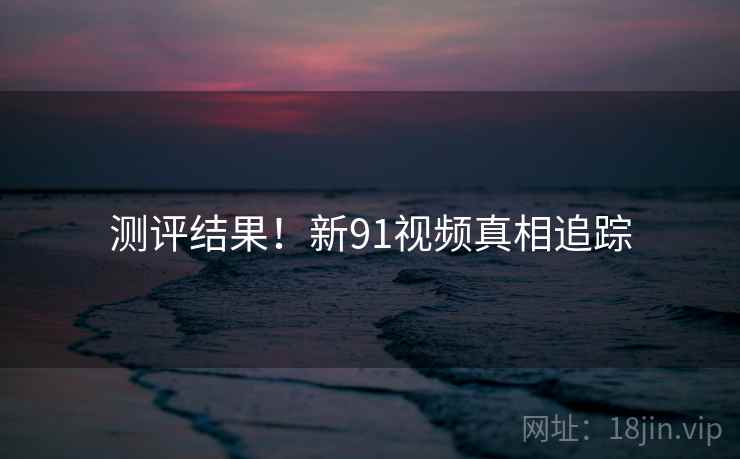 测评结果！新91视频真相追踪