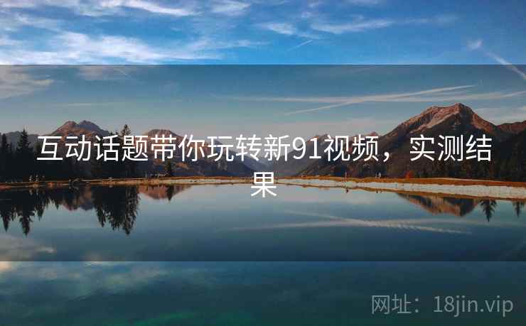 互动话题带你玩转新91视频，实测结果