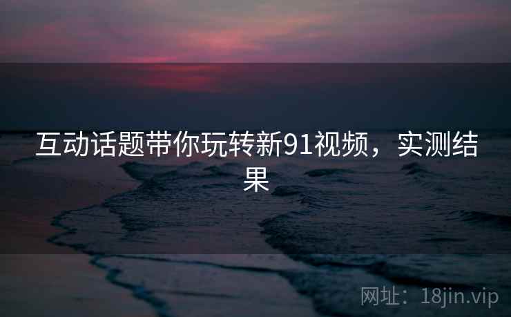 互动话题带你玩转新91视频，实测结果