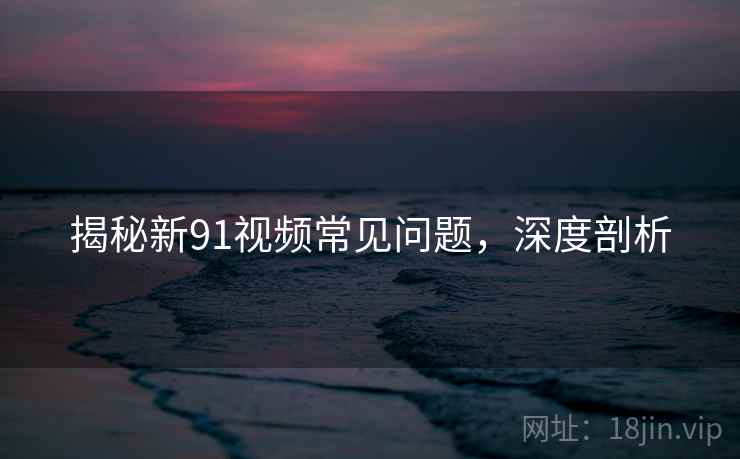 揭秘新91视频常见问题，深度剖析