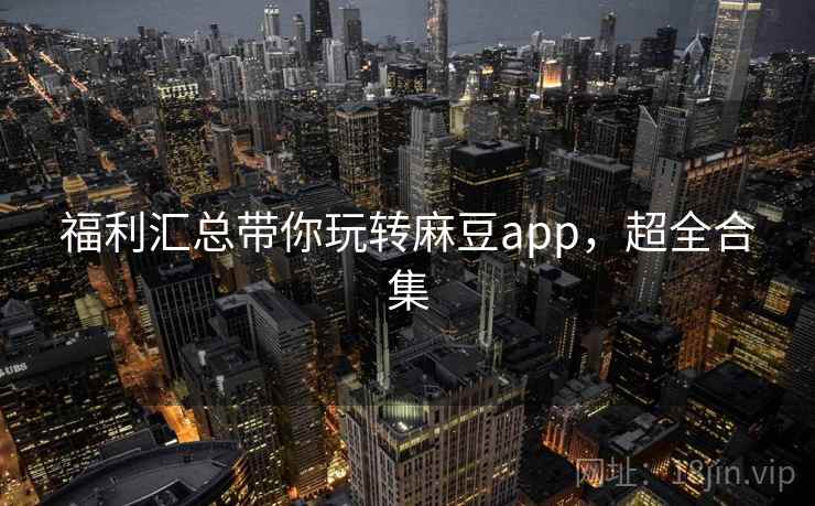 福利汇总带你玩转麻豆app，超全合集