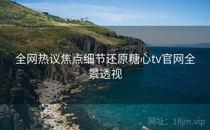 全网热议焦点细节还原糖心tv官网全景透视
