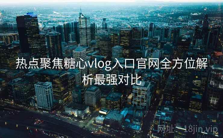 热点聚焦糖心vlog入口官网全方位解析最强对比