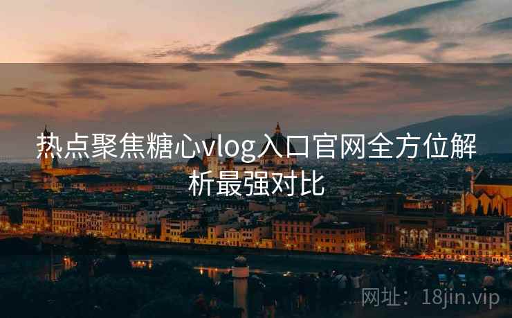 热点聚焦糖心vlog入口官网全方位解析最强对比