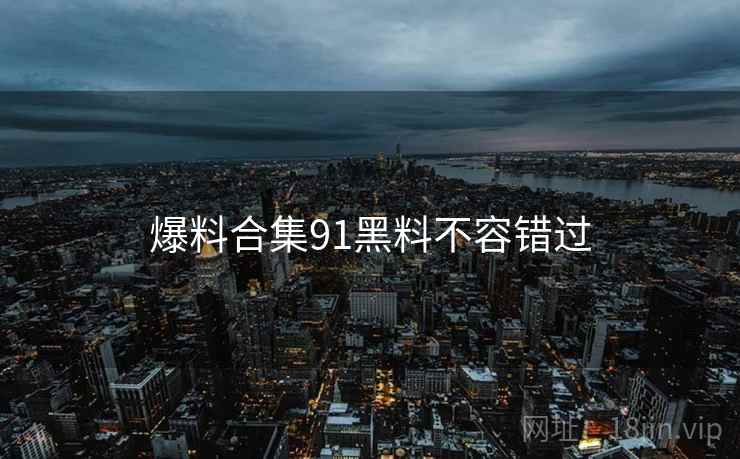 爆料合集91黑料不容错过