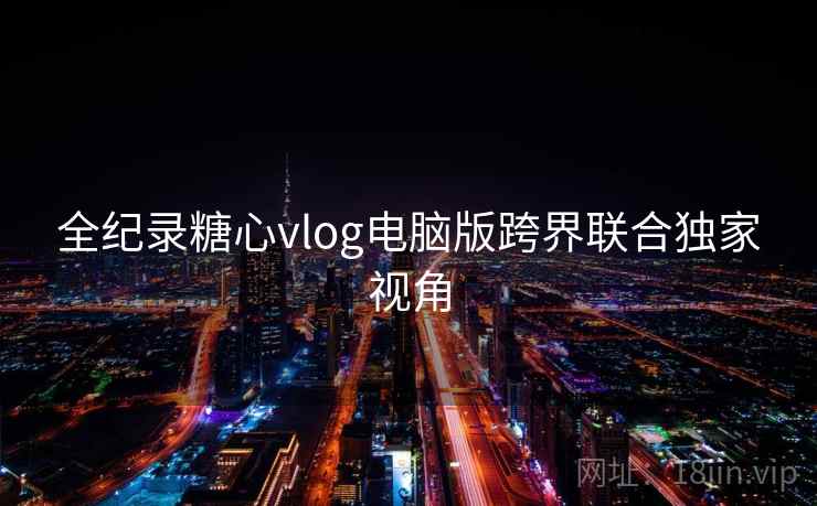 全纪录糖心vlog电脑版跨界联合独家视角