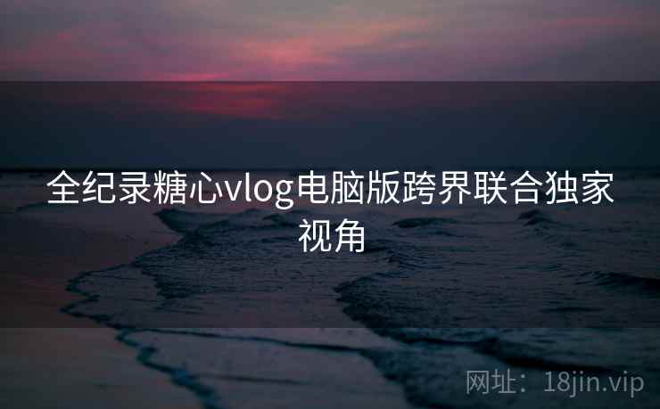 全纪录糖心vlog电脑版跨界联合独家视角