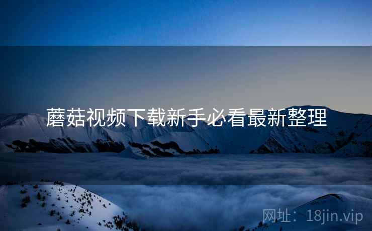 蘑菇视频下载新手必看最新整理