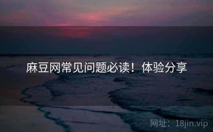 麻豆网常见问题必读！体验分享