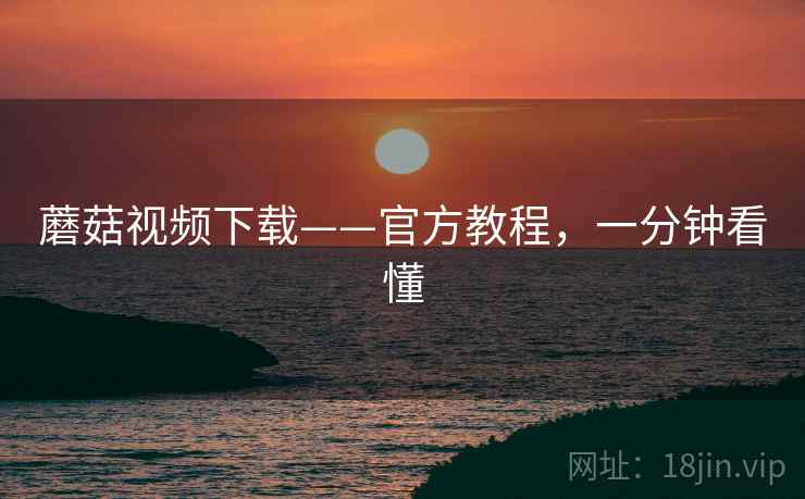 蘑菇视频下载——官方教程,一分钟看懂 蘑菇视频下载——官方教程,一分钟看懂